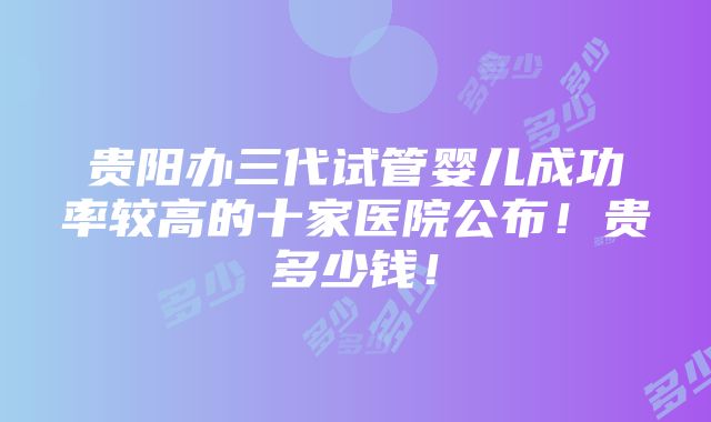 贵阳办三代试管婴儿成功率较高的十家医院公布！贵多少钱！