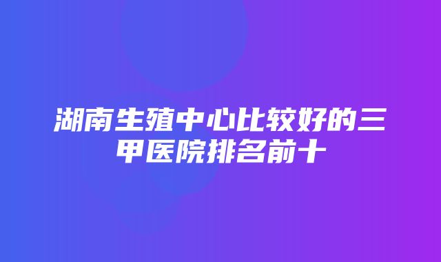 湖南生殖中心比较好的三甲医院排名前十