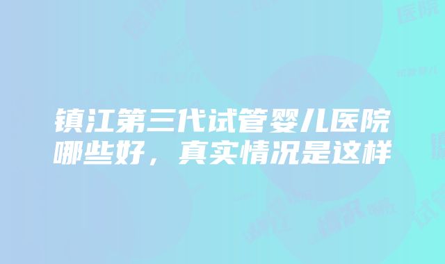 镇江第三代试管婴儿医院哪些好，真实情况是这样