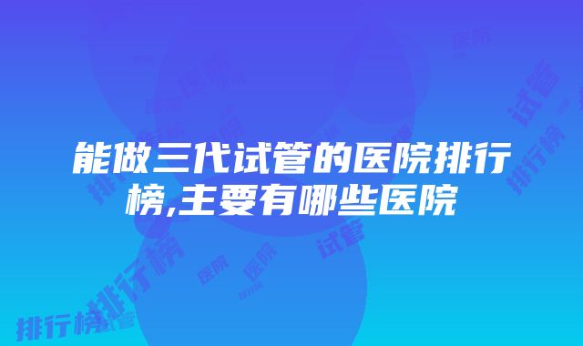 能做三代试管的医院排行榜,主要有哪些医院