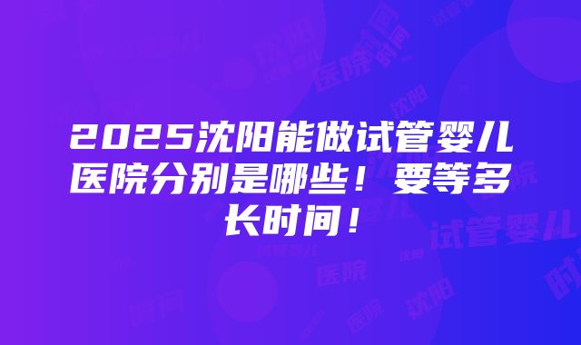 2025沈阳能做试管婴儿医院分别是哪些！要等多长时间！