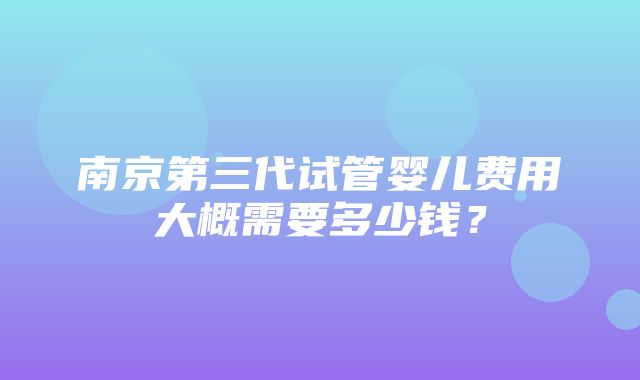 南京第三代试管婴儿费用大概需要多少钱？