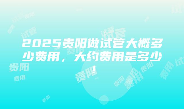 2025贵阳做试管大概多少费用，大约费用是多少！