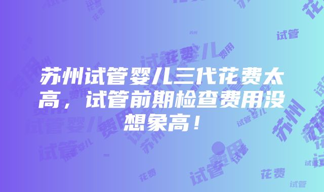 苏州试管婴儿三代花费太高，试管前期检查费用没想象高！