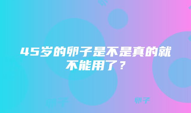 45岁的卵子是不是真的就不能用了？