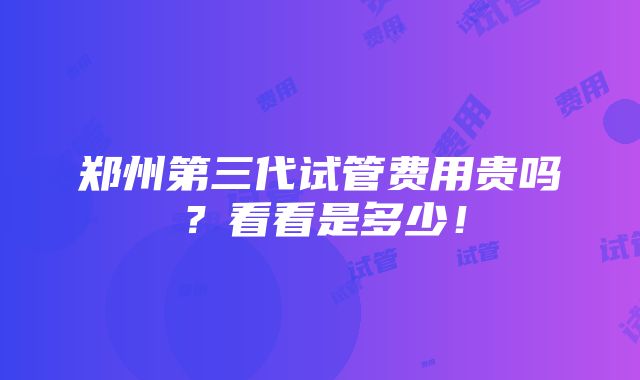 郑州第三代试管费用贵吗？看看是多少！