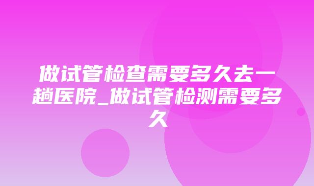 做试管检查需要多久去一趟医院_做试管检测需要多久