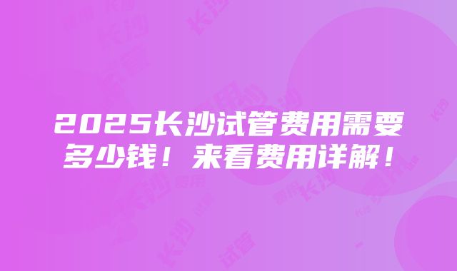 2025长沙试管费用需要多少钱！来看费用详解！