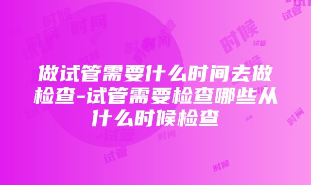 做试管需要什么时间去做检查-试管需要检查哪些从什么时候检查