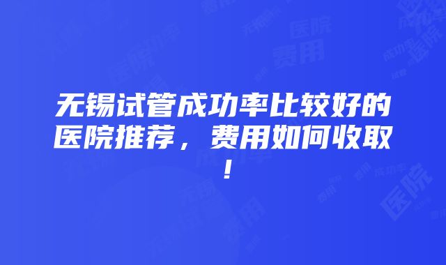 无锡试管成功率比较好的医院推荐，费用如何收取！