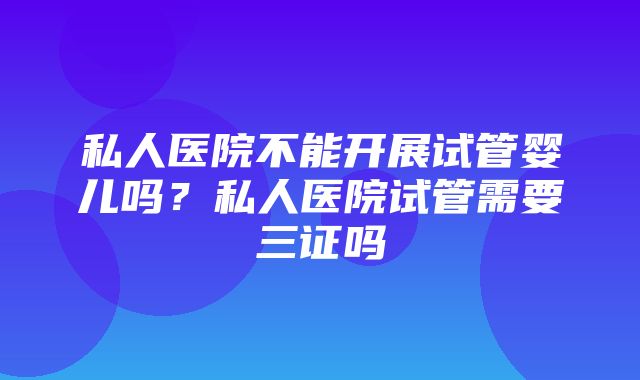 私人医院不能开展试管婴儿吗？私人医院试管需要三证吗