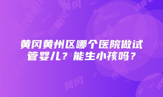 黄冈黄州区哪个医院做试管婴儿？能生小孩吗？