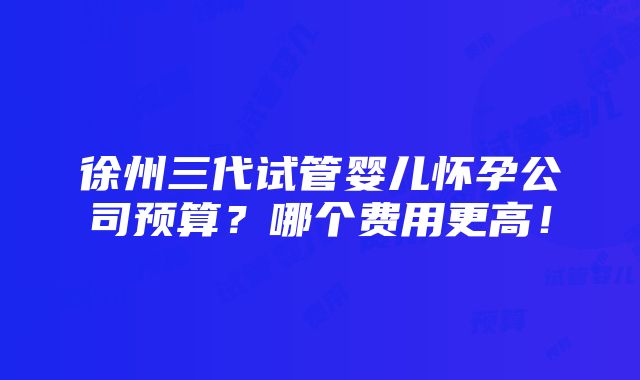 徐州三代试管婴儿怀孕公司预算？哪个费用更高！