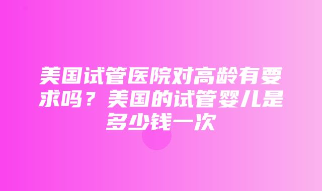 美国试管医院对高龄有要求吗？美国的试管婴儿是多少钱一次