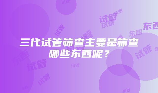 三代试管筛查主要是筛查哪些东西呢？