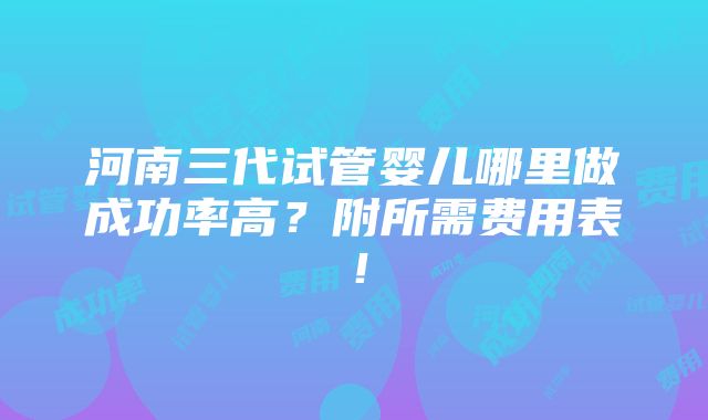 河南三代试管婴儿哪里做成功率高？附所需费用表！