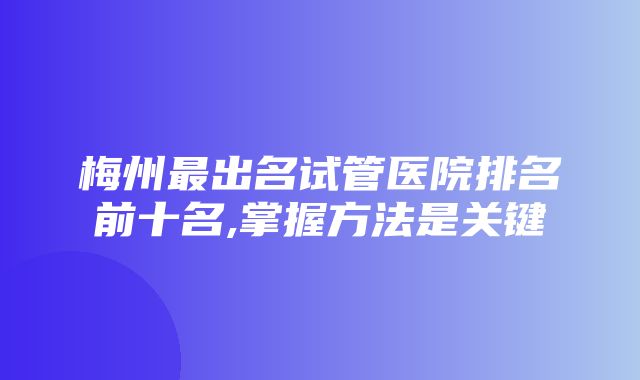 梅州最出名试管医院排名前十名,掌握方法是关键