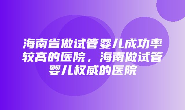 海南省做试管婴儿成功率较高的医院，海南做试管婴儿权威的医院