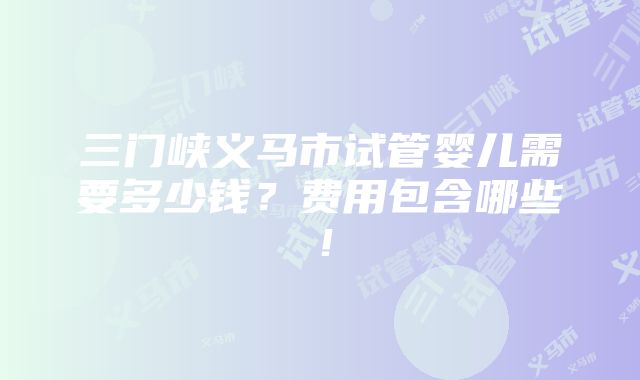 三门峡义马市试管婴儿需要多少钱？费用包含哪些！