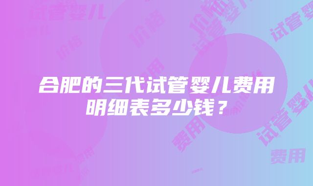 合肥的三代试管婴儿费用明细表多少钱？