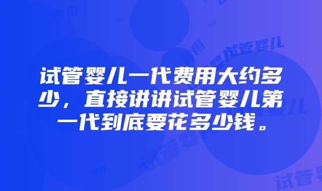 试管婴儿一代费用大约多少，直接讲讲试管婴儿第一代到底要花多少钱。