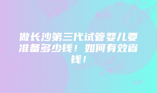 做长沙第三代试管婴儿要准备多少钱！如何有效省钱！