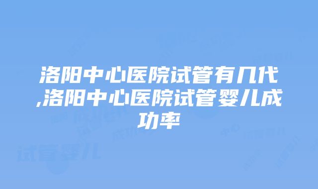 洛阳中心医院试管有几代,洛阳中心医院试管婴儿成功率