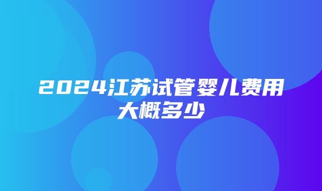 2024江苏试管婴儿费用大概多少