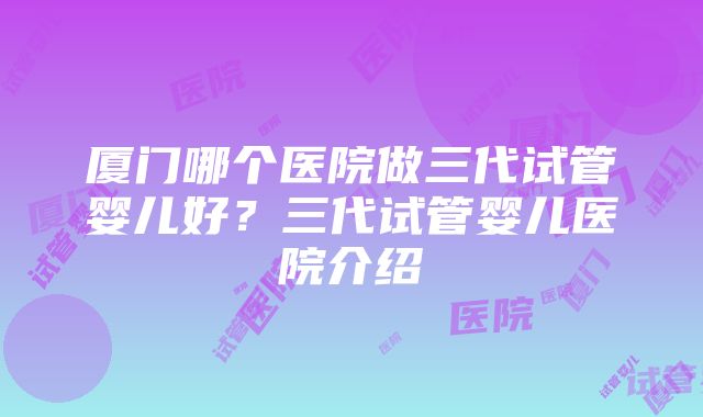 厦门哪个医院做三代试管婴儿好？三代试管婴儿医院介绍