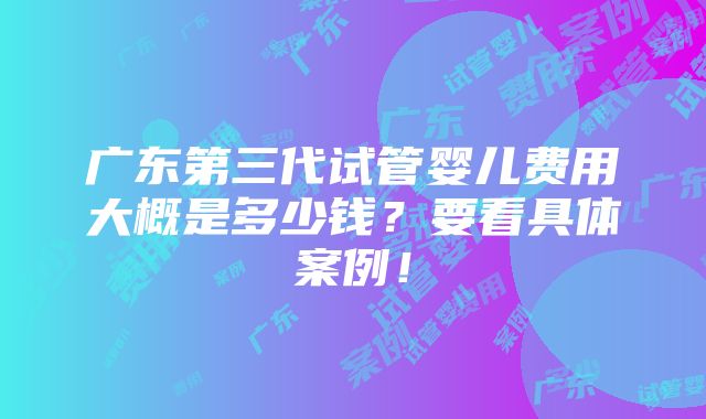 广东第三代试管婴儿费用大概是多少钱？要看具体案例！