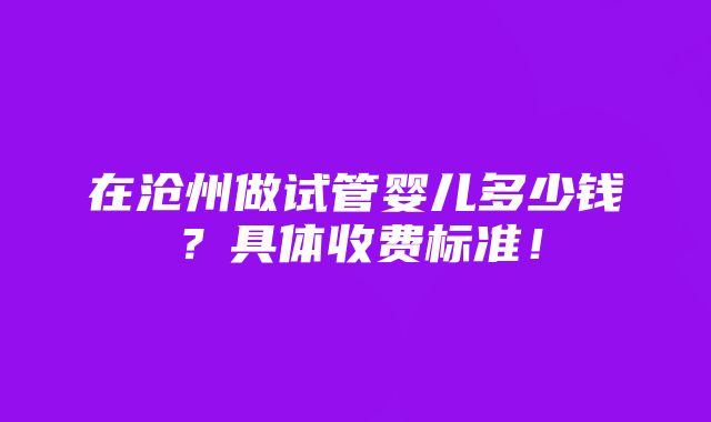 在沧州做试管婴儿多少钱？具体收费标准！