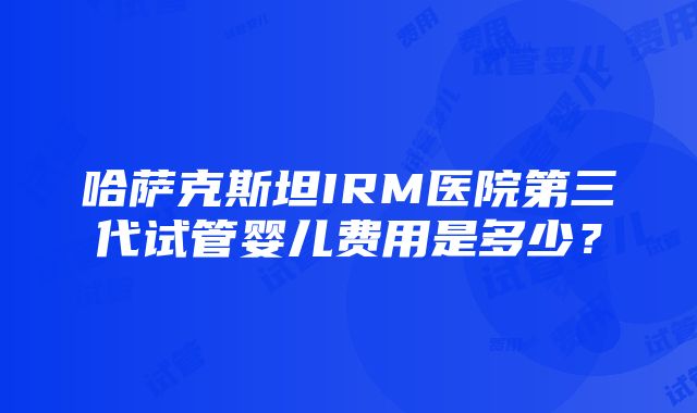 哈萨克斯坦IRM医院第三代试管婴儿费用是多少？