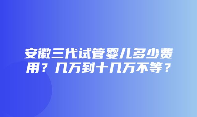 安徽三代试管婴儿多少费用？几万到十几万不等？