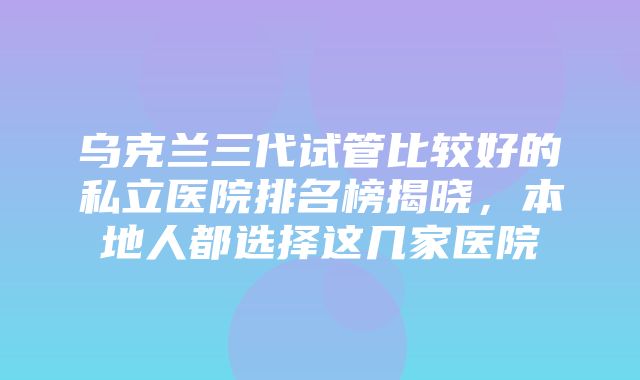 乌克兰三代试管比较好的私立医院排名榜揭晓，本地人都选择这几家医院