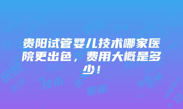 贵阳试管婴儿技术哪家医院更出色，费用大概是多少！