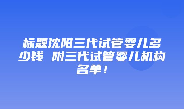 标题沈阳三代试管婴儿多少钱 附三代试管婴儿机构名单！