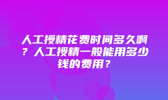 人工授精花费时间多久啊？人工授精一般能用多少钱的费用？