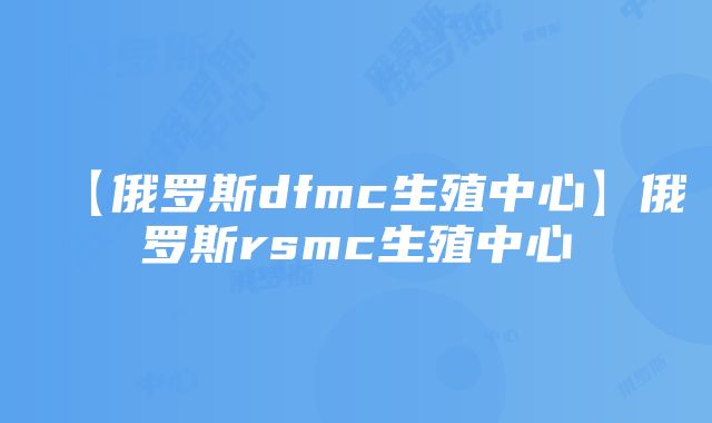 【俄罗斯dfmc生殖中心】俄罗斯rsmc生殖中心