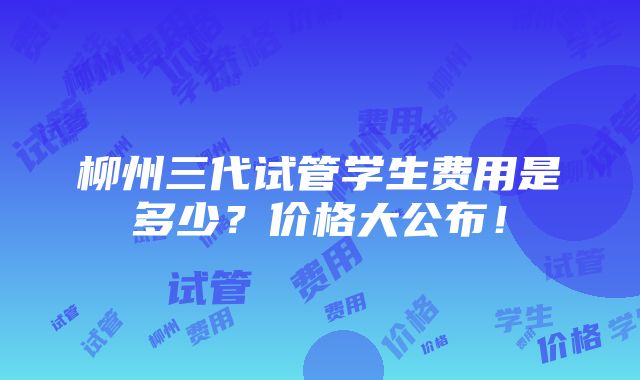 柳州三代试管学生费用是多少？价格大公布！