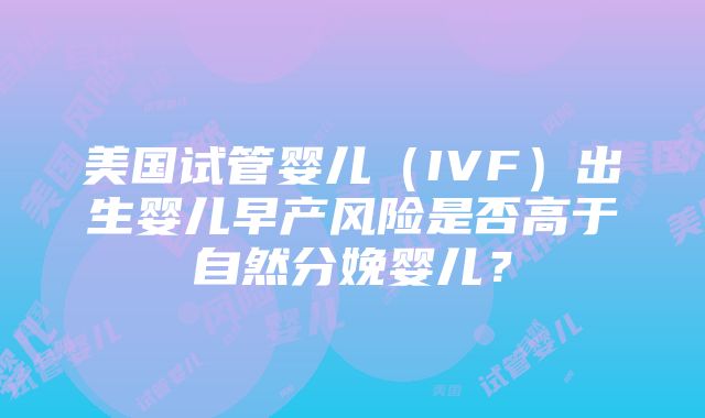 美国试管婴儿（IVF）出生婴儿早产风险是否高于自然分娩婴儿？