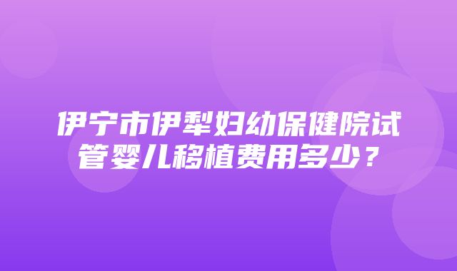 伊宁市伊犁妇幼保健院试管婴儿移植费用多少？