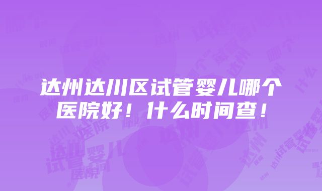 达州达川区试管婴儿哪个医院好！什么时间查！