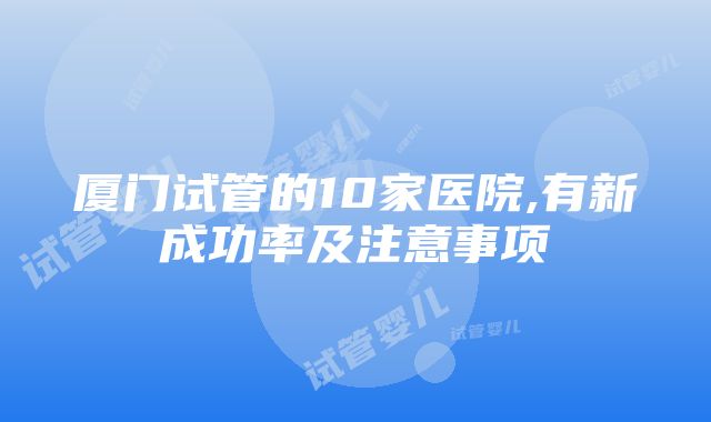 厦门试管的10家医院,有新成功率及注意事项