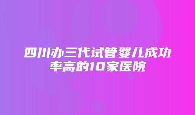 四川办三代试管婴儿成功率高的10家医院