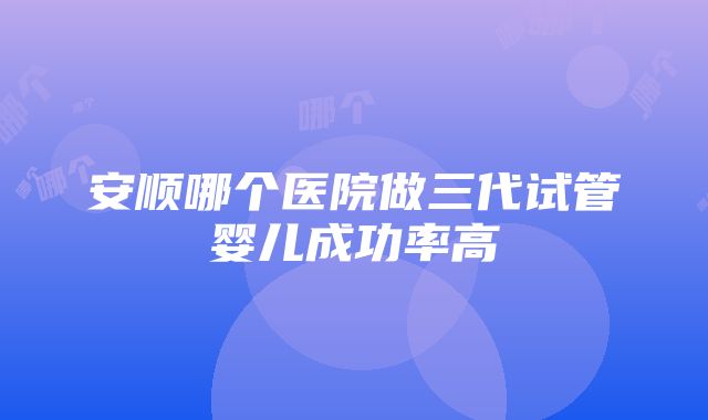 安顺哪个医院做三代试管婴儿成功率高