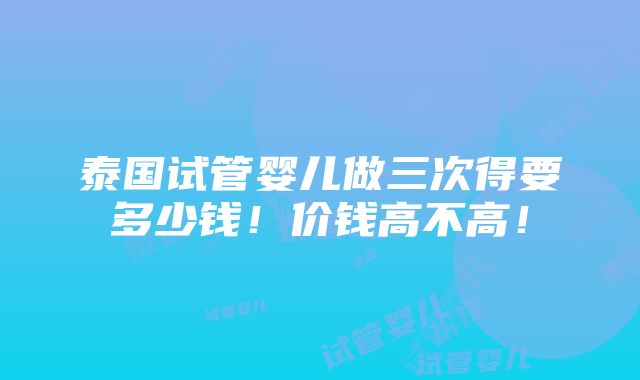 泰国试管婴儿做三次得要多少钱！价钱高不高！