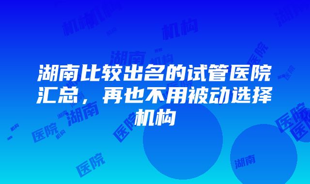 湖南比较出名的试管医院汇总，再也不用被动选择机构