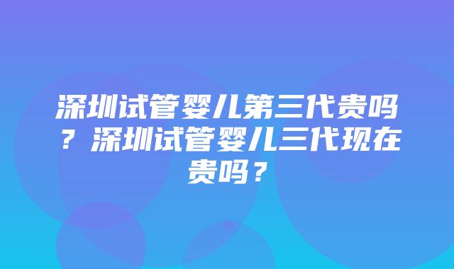 深圳试管婴儿第三代贵吗？深圳试管婴儿三代现在贵吗？