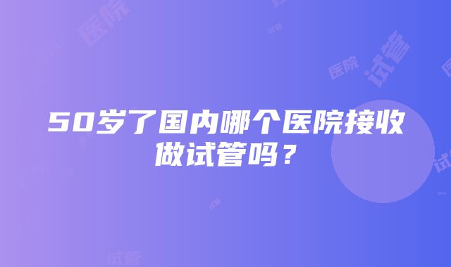 50岁了国内哪个医院接收做试管吗？