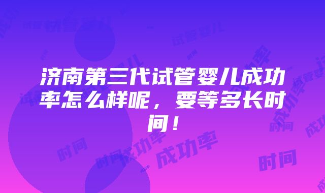 济南第三代试管婴儿成功率怎么样呢，要等多长时间！